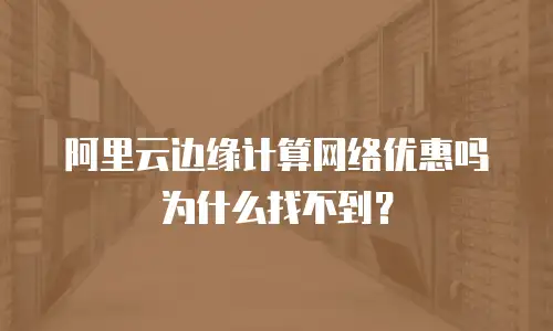 阿里云边缘计算网络优惠吗为什么找不到？