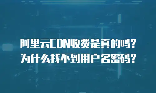 阿里云CDN收费是真的吗？为什么找不到用户名密码？