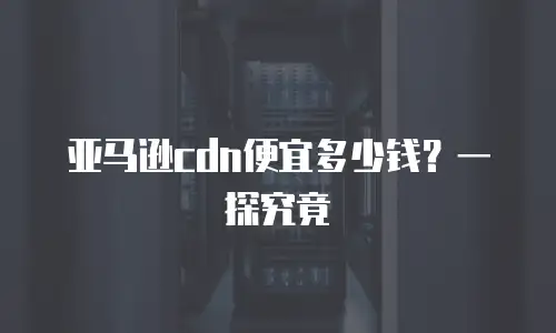 亚马逊cdn便宜多少钱？一探究竟