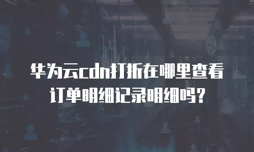 华为云cdn打折在哪里查看订单明细记录明细吗？
