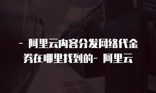   - 阿里云内容分发网络代金券在哪里找到的- 阿里云