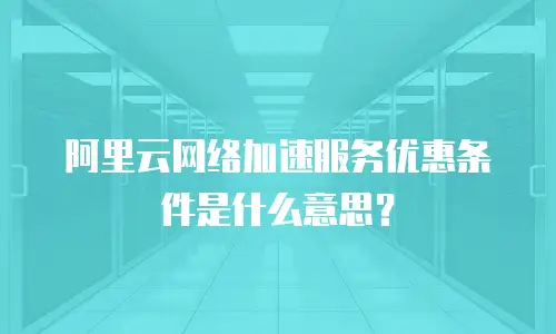 阿里云网络加速服务优惠条件是什么意思？