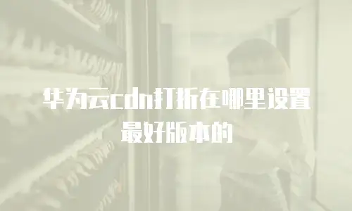 华为云cdn打折在哪里设置最好版本的