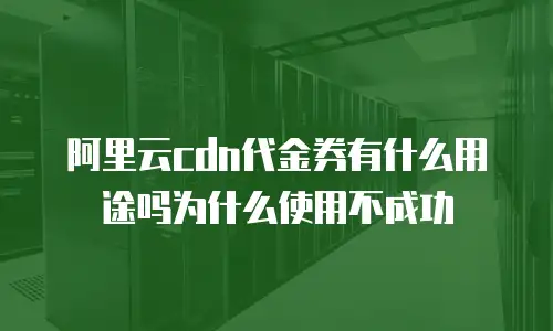 阿里云cdn代金券有什么用途吗为什么使用不成功