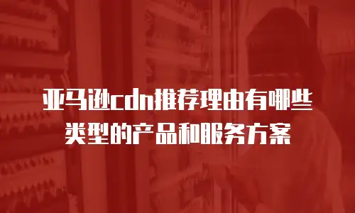 亚马逊cdn推荐理由有哪些类型的产品和服务方案
