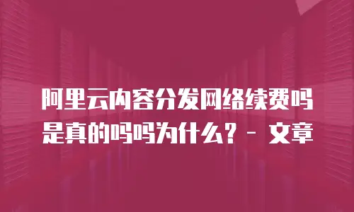 阿里云内容分发网络续费吗是真的吗吗为什么？- 文章