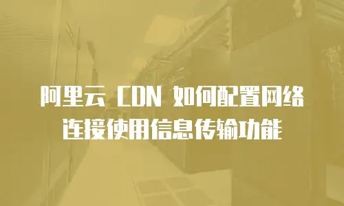 阿里云 CDN 如何配置网络连接使用信息传输功能
