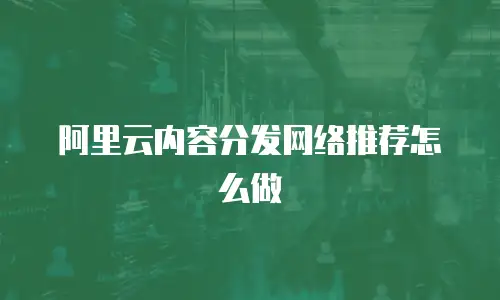 阿里云内容分发网络推荐怎么做