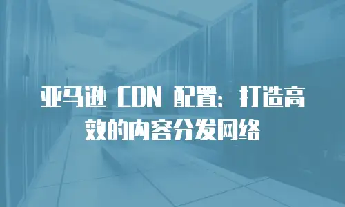 亚马逊 CDN 配置：打造高效的内容分发网络