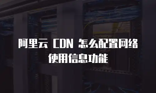 阿里云 CDN 怎么配置网络使用信息功能