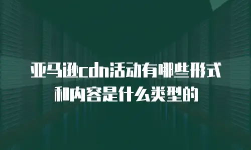 亚马逊cdn活动有哪些形式和内容是什么类型的