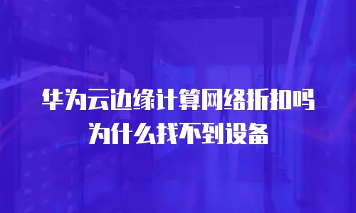 华为云边缘计算网络折扣吗为什么找不到设备
