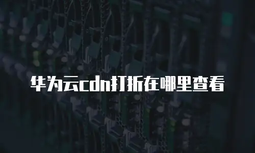 华为云cdn打折在哪里查看