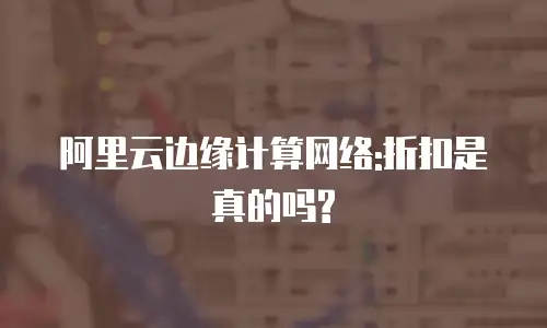 阿里云边缘计算网络:折扣是真的吗?