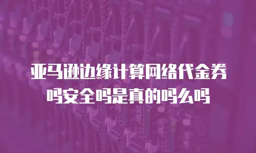 亚马逊边缘计算网络代金券吗安全吗是真的吗么吗