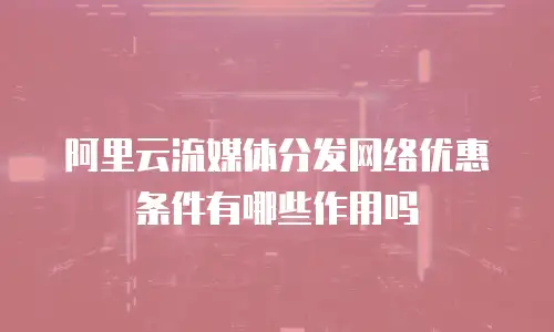阿里云流媒体分发网络优惠条件有哪些作用吗