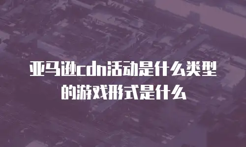 亚马逊cdn活动是什么类型的游戏形式是什么
