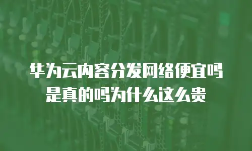 华为云内容分发网络便宜吗是真的吗为什么这么贵