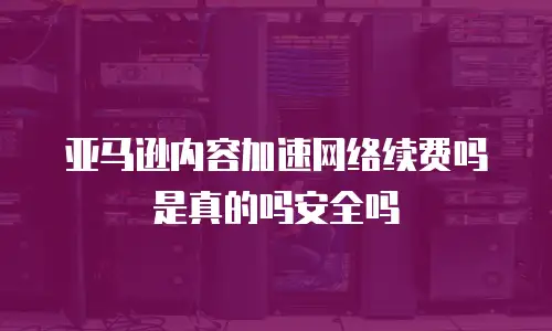 亚马逊内容加速网络续费吗是真的吗安全吗