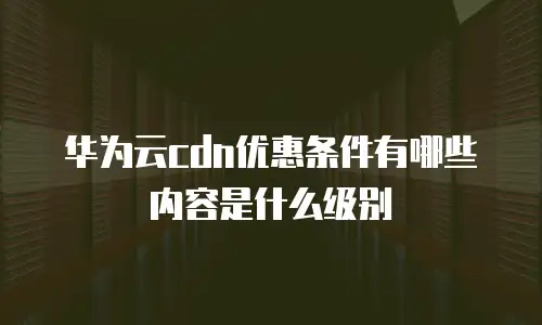 华为云cdn优惠条件有哪些内容是什么级别