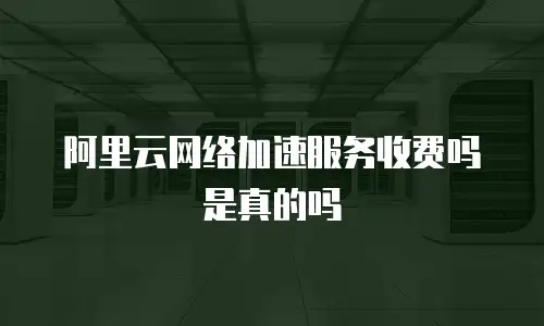 阿里云网络加速服务收费吗是真的吗