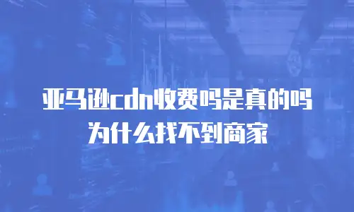 亚马逊cdn收费吗是真的吗为什么找不到商家
