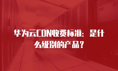 华为云CDN收费标准：是什么级别的产品？