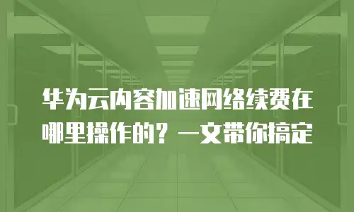 华为云内容加速网络续费在哪里操作的？一文带你搞定