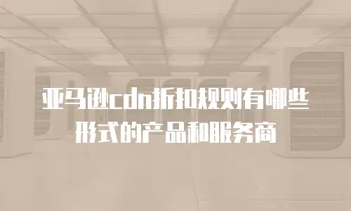 亚马逊cdn折扣规则有哪些形式的产品和服务商