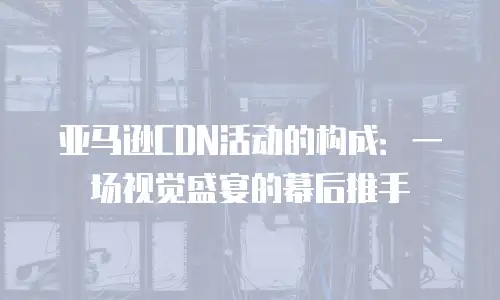 亚马逊CDN活动的构成：一场视觉盛宴的幕后推手
