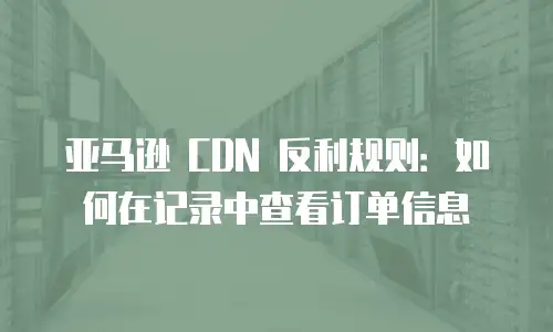 亚马逊 CDN 反利规则：如何在记录中查看订单信息