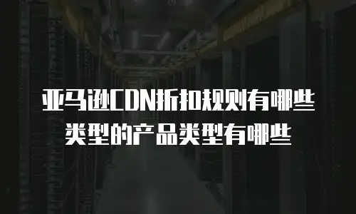 亚马逊CDN折扣规则有哪些类型的产品类型有哪些