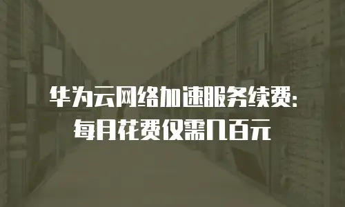 华为云网络加速服务续费：每月花费仅需几百元