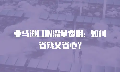 亚马逊CDN流量费用：如何省钱又省心？