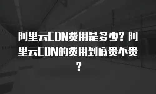 阿里云CDN费用是多少？阿里云CDN的费用到底贵不贵？
