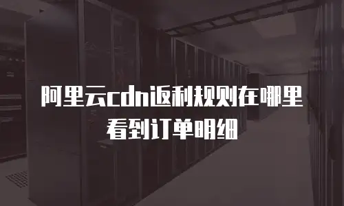 阿里云cdn返利规则在哪里看到订单明细