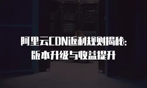 阿里云CDN返利规则揭秘：版本升级与收益提升