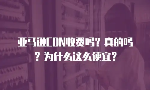 亚马逊CDN收费吗？真的吗？为什么这么便宜？