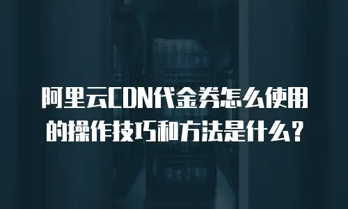 阿里云CDN代金券怎么使用的操作技巧和方法是什么？