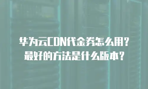 华为云CDN代金券怎么用？最好的方法是什么版本？