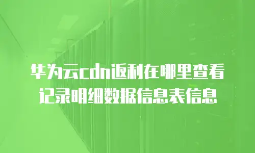 华为云cdn返利在哪里查看记录明细数据信息表信息