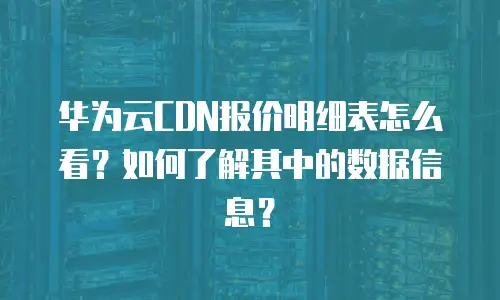华为云CDN报价明细表怎么看？如何了解其中的数据信息？