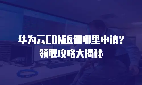 华为云CDN返佣哪里申请？领取攻略大揭秘