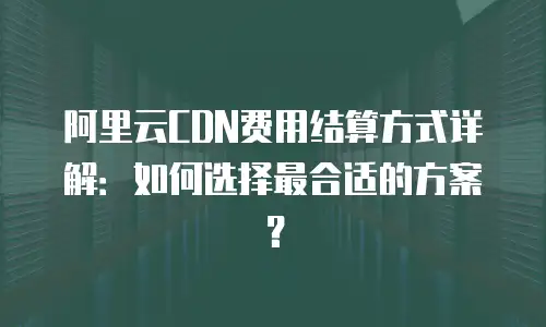 阿里云CDN费用结算方式详解：如何选择最合适的方案？