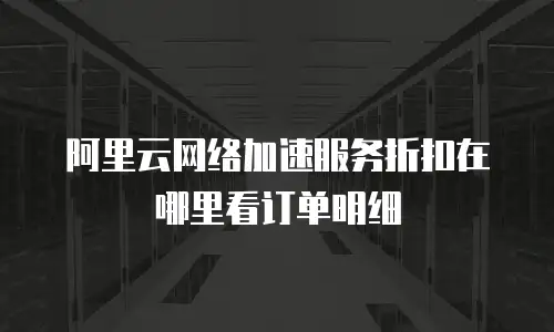阿里云网络加速服务折扣在哪里看订单明细