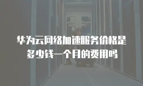 华为云网络加速服务价格是多少钱一个月的费用吗