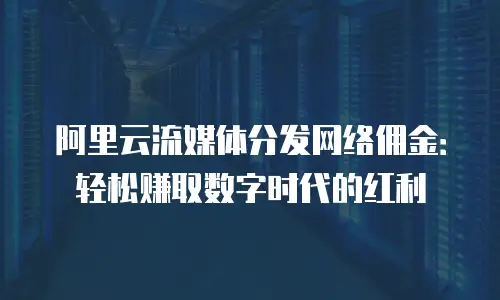 阿里云流媒体分发网络佣金：轻松赚取数字时代的红利