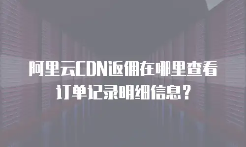 阿里云CDN返佣在哪里查看订单记录明细信息？