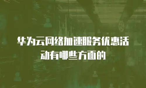 华为云网络加速服务优惠活动有哪些方面的