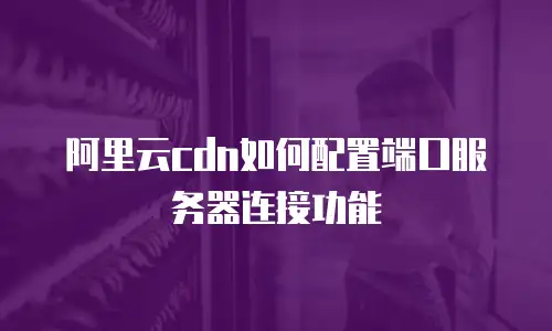 阿里云cdn如何配置端口服务器连接功能